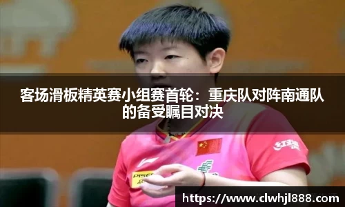 客场滑板精英赛小组赛首轮：重庆队对阵南通队的备受瞩目对决
